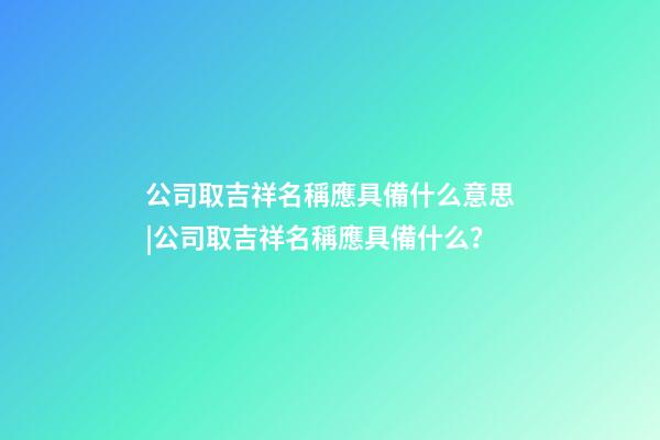 公司取吉祥名稱應具備什么意思|公司取吉祥名稱應具備什么？-第1張-公司起名-玄機派